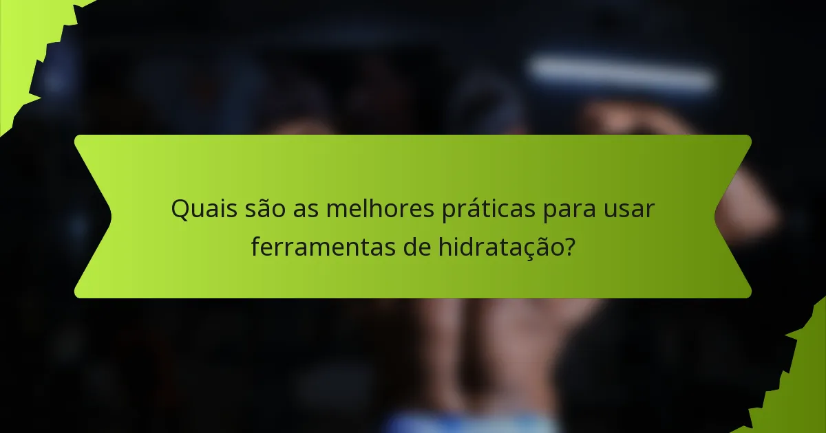 Quais são as melhores práticas para usar ferramentas de hidratação?